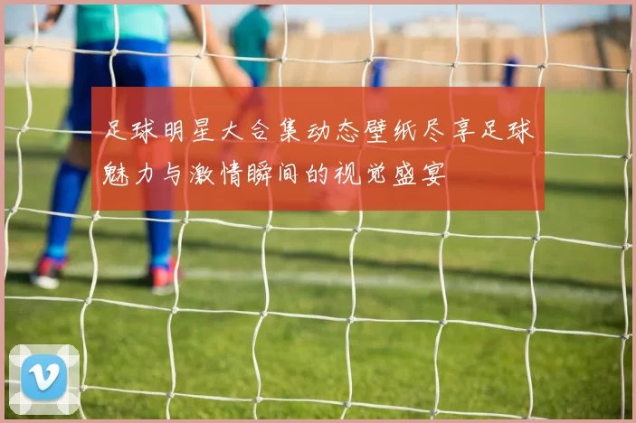 足球明星大合集动态壁纸尽享足球魅力与激情瞬间的视觉盛宴