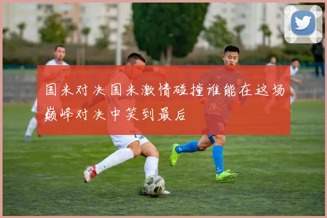国米对决国米激情碰撞谁能在这场巅峰对决中笑到最后