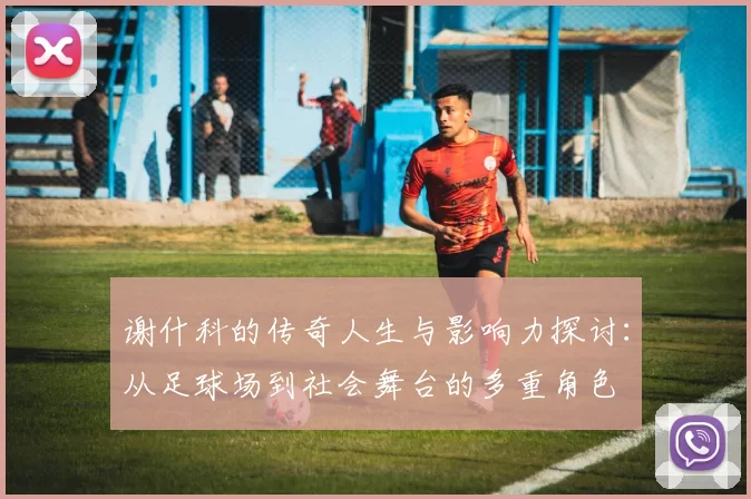 谢什科的传奇人生与影响力探讨：从足球场到社会舞台的多重角色